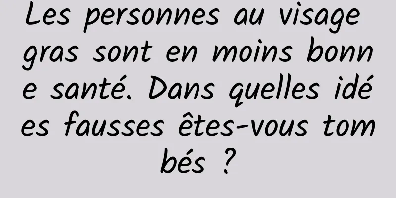 Les personnes au visage gras sont en moins bonne santé. Dans quelles idées fausses êtes-vous tombés ?