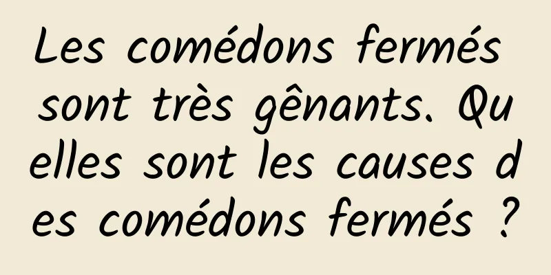 Les comédons fermés sont très gênants. Quelles sont les causes des comédons fermés ?