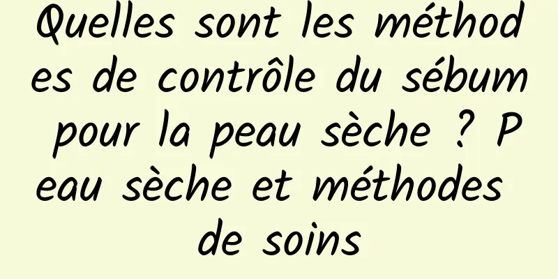 Quelles sont les méthodes de contrôle du sébum pour la peau sèche ? Peau sèche et méthodes de soins