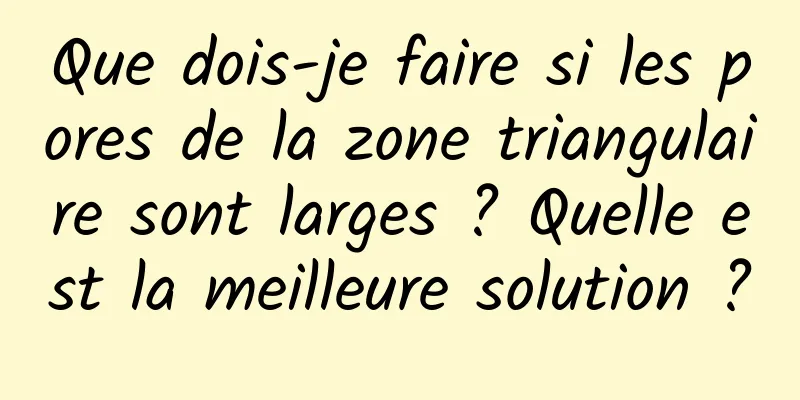 Que dois-je faire si les pores de la zone triangulaire sont larges ? Quelle est la meilleure solution ?