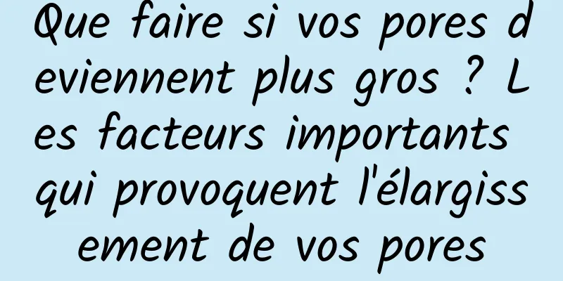 Que faire si vos pores deviennent plus gros ? Les facteurs importants qui provoquent l'élargissement de vos pores