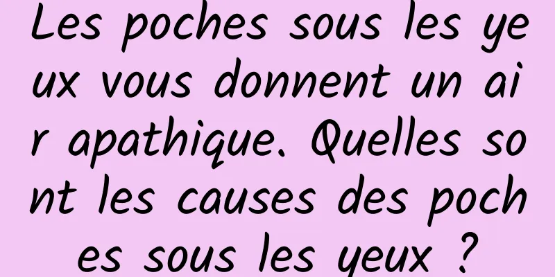 Les poches sous les yeux vous donnent un air apathique. Quelles sont les causes des poches sous les yeux ?