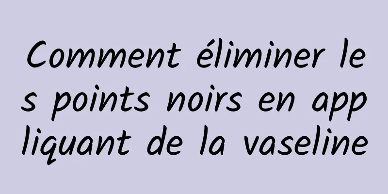 Comment éliminer les points noirs en appliquant de la vaseline