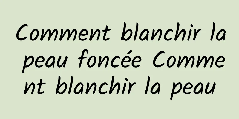 Comment blanchir la peau foncée Comment blanchir la peau