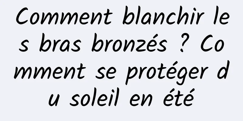 Comment blanchir les bras bronzés ? Comment se protéger du soleil en été