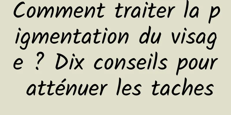 Comment traiter la pigmentation du visage ? Dix conseils pour atténuer les taches