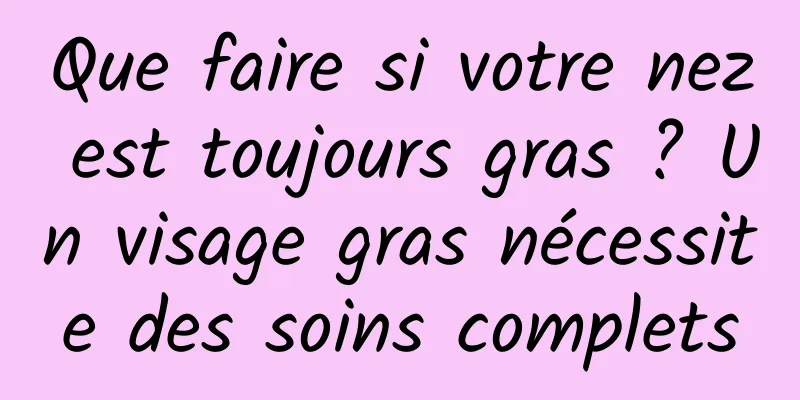 Que faire si votre nez est toujours gras ? Un visage gras nécessite des soins complets