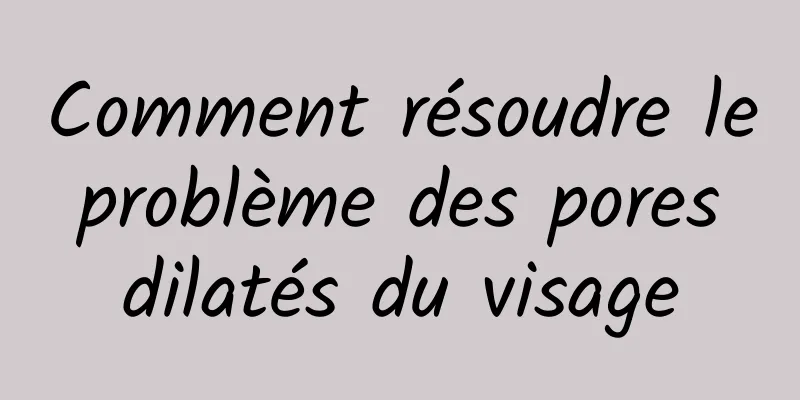 Comment résoudre le problème des pores dilatés du visage