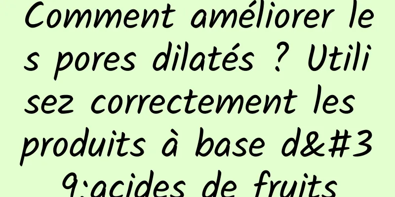 Comment améliorer les pores dilatés ? Utilisez correctement les produits à base d'acides de fruits