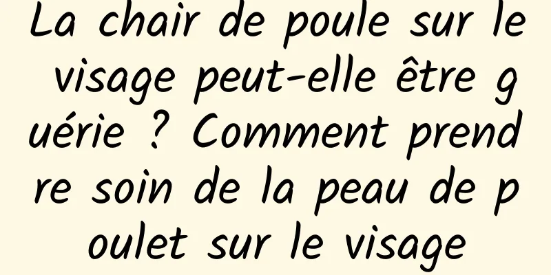 La chair de poule sur le visage peut-elle être guérie ? Comment prendre soin de la peau de poulet sur le visage