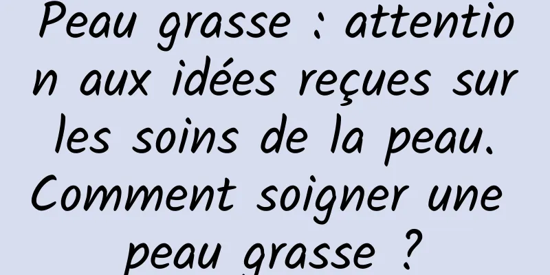 Peau grasse : attention aux idées reçues sur les soins de la peau. Comment soigner une peau grasse ?