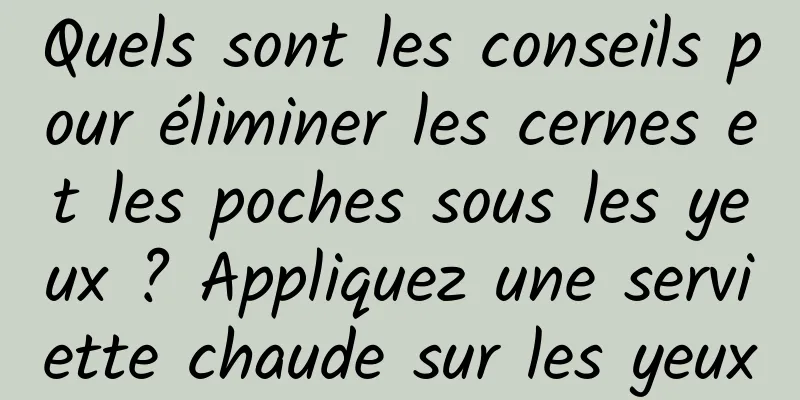 Quels sont les conseils pour éliminer les cernes et les poches sous les yeux ? Appliquez une serviette chaude sur les yeux