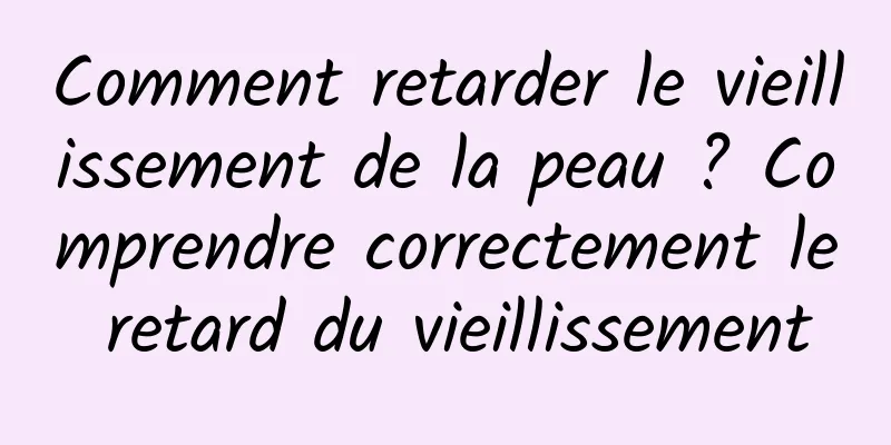Comment retarder le vieillissement de la peau ? Comprendre correctement le retard du vieillissement
