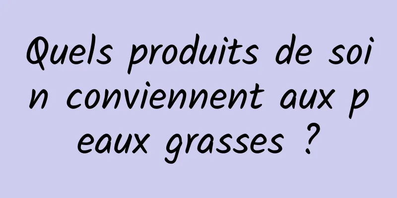 Quels produits de soin conviennent aux peaux grasses ?