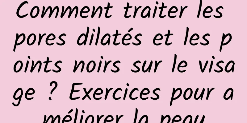Comment traiter les pores dilatés et les points noirs sur le visage ? Exercices pour améliorer la peau