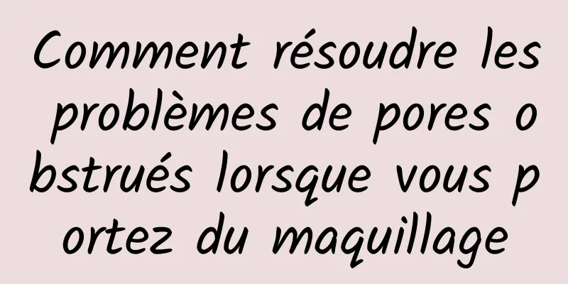 Comment résoudre les problèmes de pores obstrués lorsque vous portez du maquillage