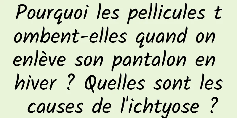Pourquoi les pellicules tombent-elles quand on enlève son pantalon en hiver ? Quelles sont les causes de l'ichtyose ?