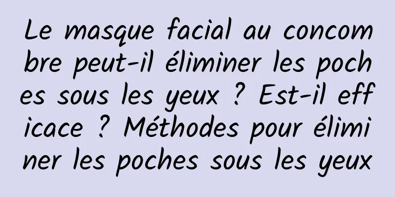 Le masque facial au concombre peut-il éliminer les poches sous les yeux ? Est-il efficace ? Méthodes pour éliminer les poches sous les yeux