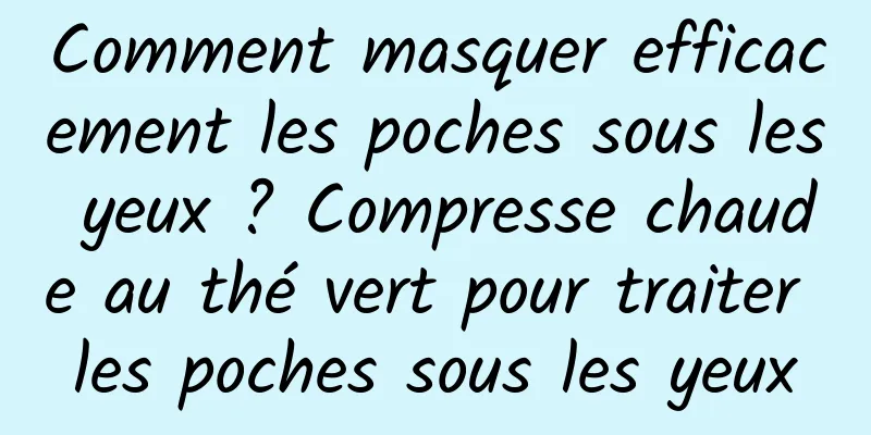 Comment masquer efficacement les poches sous les yeux ? Compresse chaude au thé vert pour traiter les poches sous les yeux