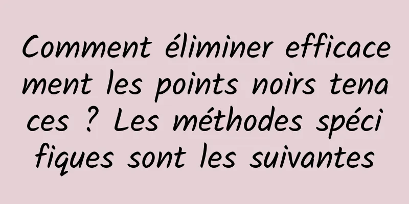 Comment éliminer efficacement les points noirs tenaces ? Les méthodes spécifiques sont les suivantes
