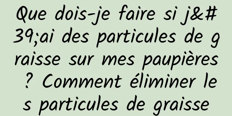 Que dois-je faire si j'ai des particules de graisse sur mes paupières ? Comment éliminer les particules de graisse