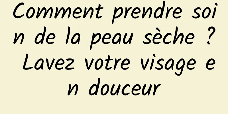 Comment prendre soin de la peau sèche ? Lavez votre visage en douceur