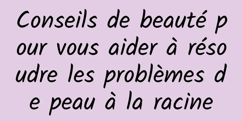 Conseils de beauté pour vous aider à résoudre les problèmes de peau à la racine