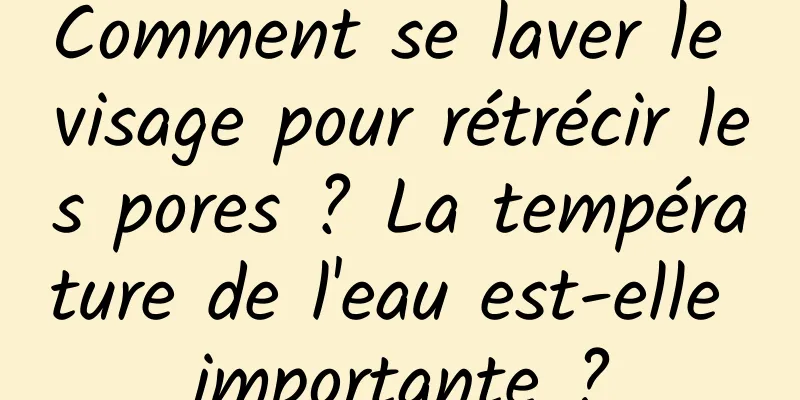 Comment se laver le visage pour rétrécir les pores ? La température de l'eau est-elle importante ?