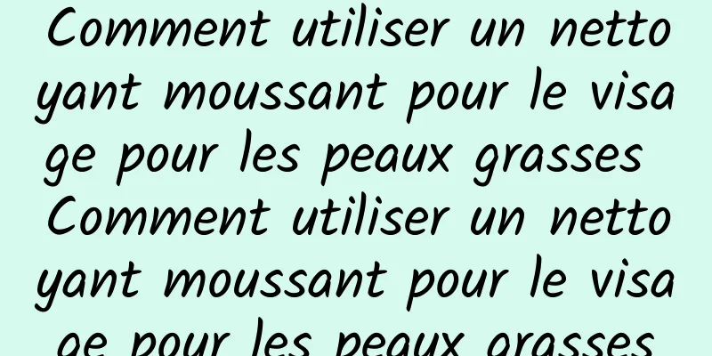 Comment utiliser un nettoyant moussant pour le visage pour les peaux grasses Comment utiliser un nettoyant moussant pour le visage pour les peaux grasses