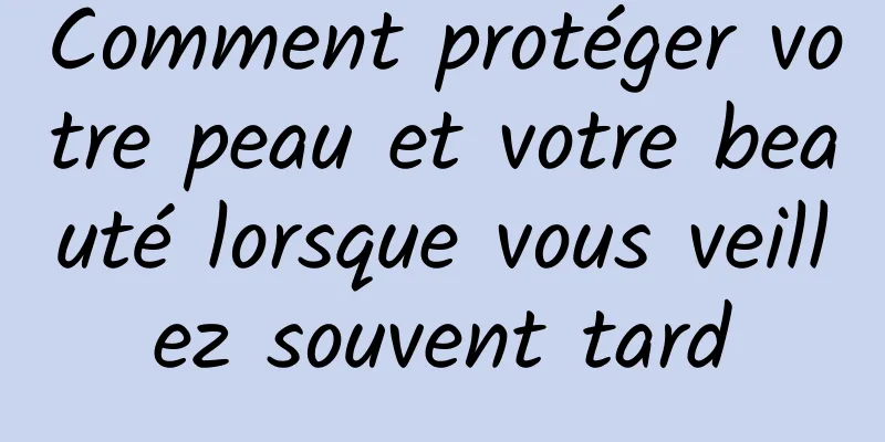Comment protéger votre peau et votre beauté lorsque vous veillez souvent tard
