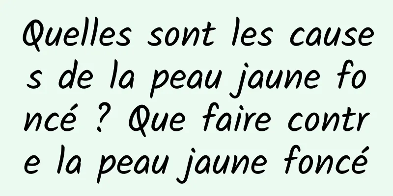 Quelles sont les causes de la peau jaune foncé ? Que faire contre la peau jaune foncé