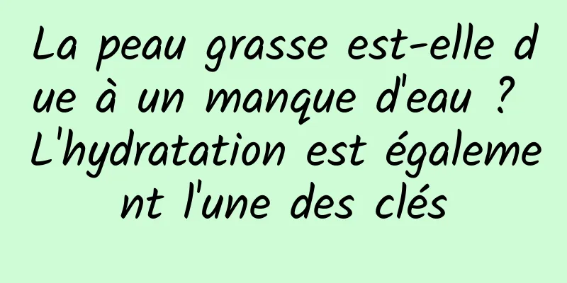 La peau grasse est-elle due à un manque d'eau ? L'hydratation est également l'une des clés