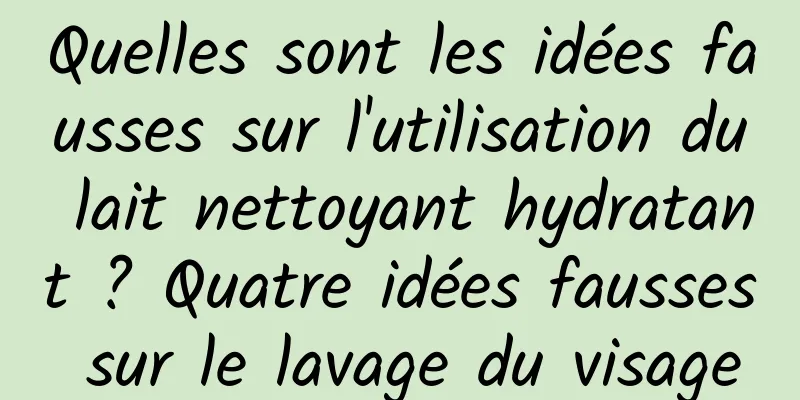 Quelles sont les idées fausses sur l'utilisation du lait nettoyant hydratant ? Quatre idées fausses sur le lavage du visage