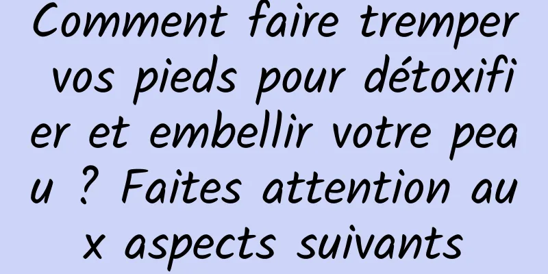 Comment faire tremper vos pieds pour détoxifier et embellir votre peau ? Faites attention aux aspects suivants
