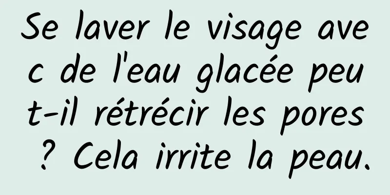 Se laver le visage avec de l'eau glacée peut-il rétrécir les pores ? Cela irrite la peau.