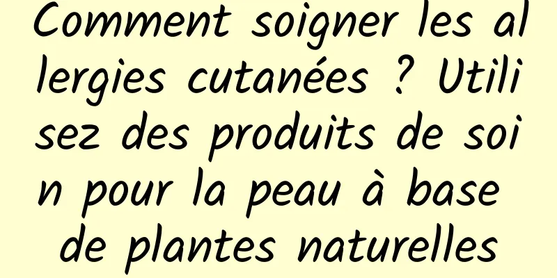 Comment soigner les allergies cutanées ? Utilisez des produits de soin pour la peau à base de plantes naturelles