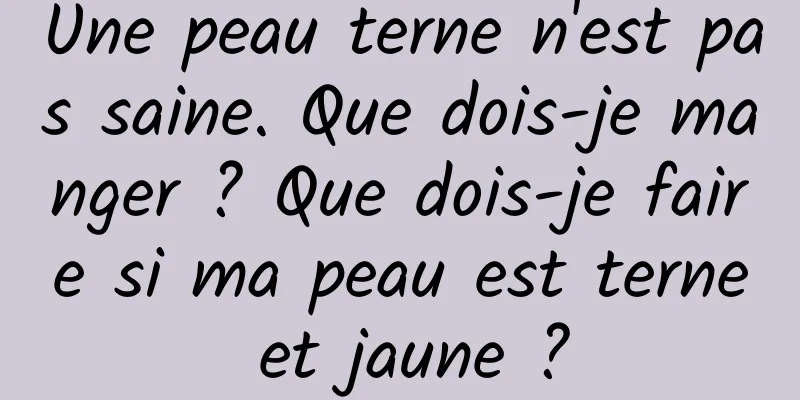 Une peau terne n'est pas saine. Que dois-je manger ? Que dois-je faire si ma peau est terne et jaune ?