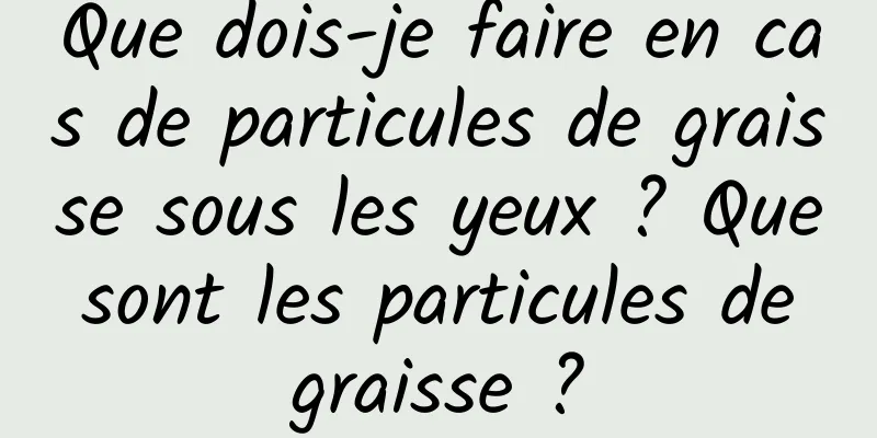 Que dois-je faire en cas de particules de graisse sous les yeux ? Que sont les particules de graisse ?