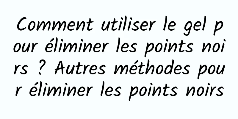 Comment utiliser le gel pour éliminer les points noirs ? Autres méthodes pour éliminer les points noirs