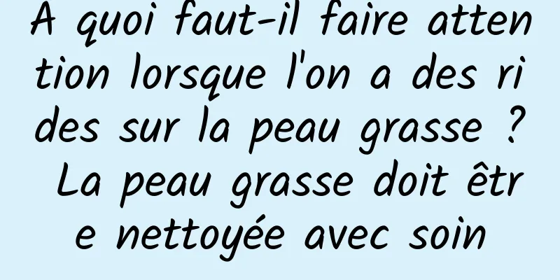 À quoi faut-il faire attention lorsque l'on a des rides sur la peau grasse ? La peau grasse doit être nettoyée avec soin