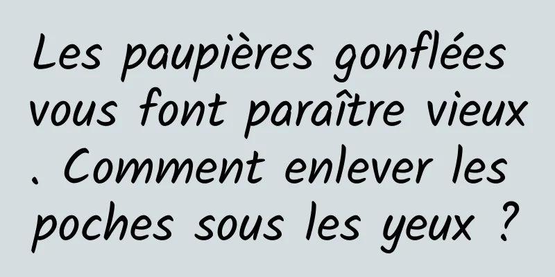 Les paupières gonflées vous font paraître vieux. Comment enlever les poches sous les yeux ?