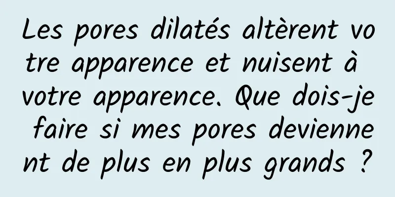Les pores dilatés altèrent votre apparence et nuisent à votre apparence. Que dois-je faire si mes pores deviennent de plus en plus grands ?