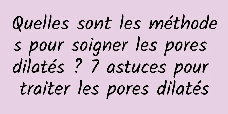 Quelles sont les méthodes pour soigner les pores dilatés ? 7 astuces pour traiter les pores dilatés