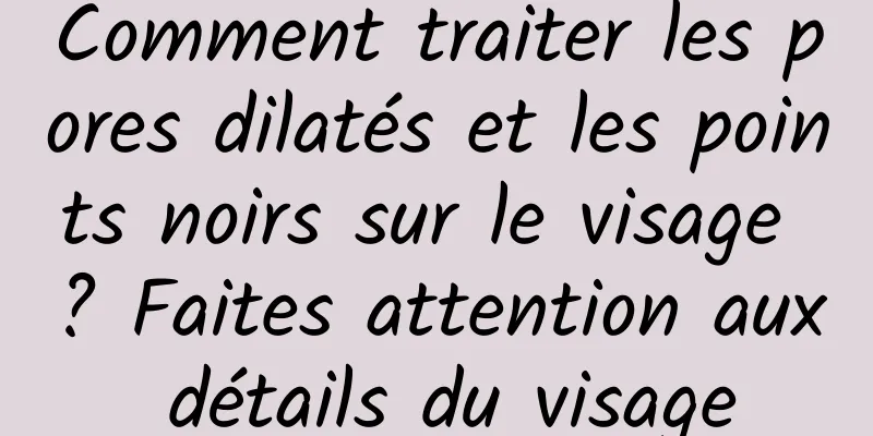Comment traiter les pores dilatés et les points noirs sur le visage ? Faites attention aux détails du visage