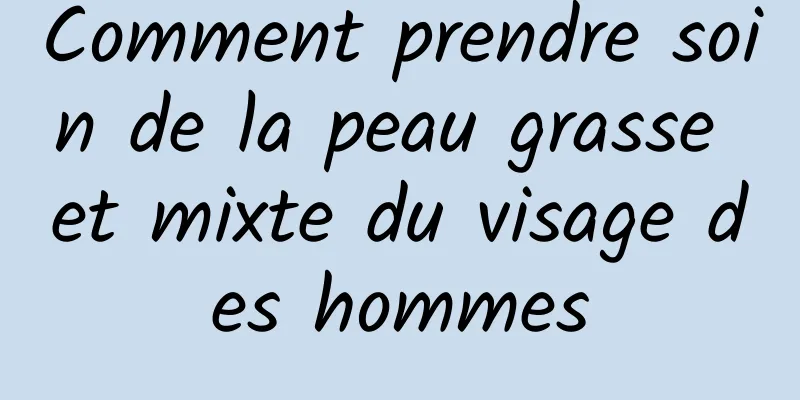 Comment prendre soin de la peau grasse et mixte du visage des hommes