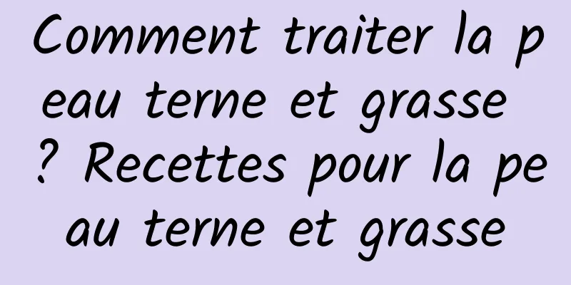 Comment traiter la peau terne et grasse ? Recettes pour la peau terne et grasse
