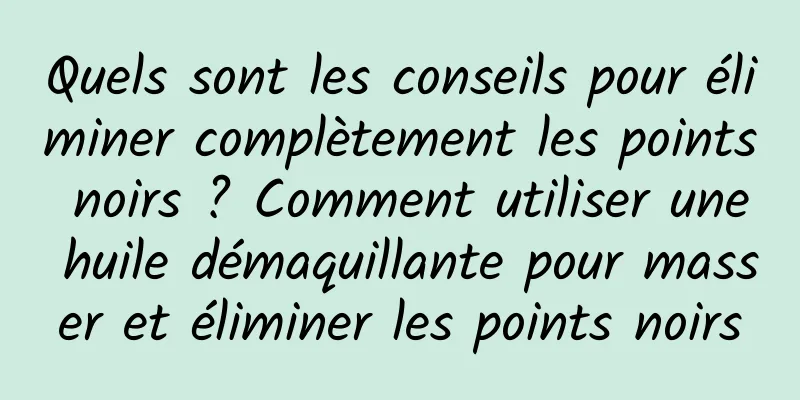 Quels sont les conseils pour éliminer complètement les points noirs ? Comment utiliser une huile démaquillante pour masser et éliminer les points noirs