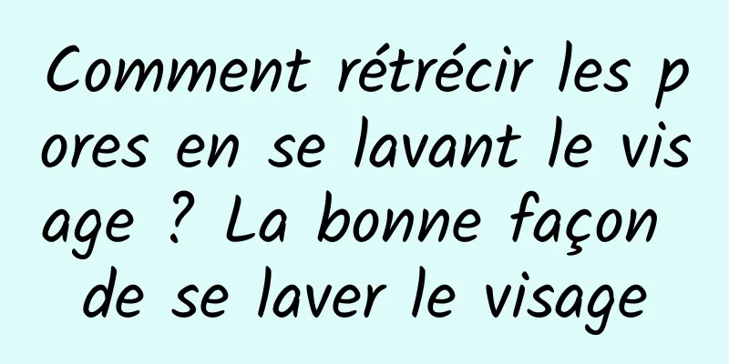 Comment rétrécir les pores en se lavant le visage ? La bonne façon de se laver le visage