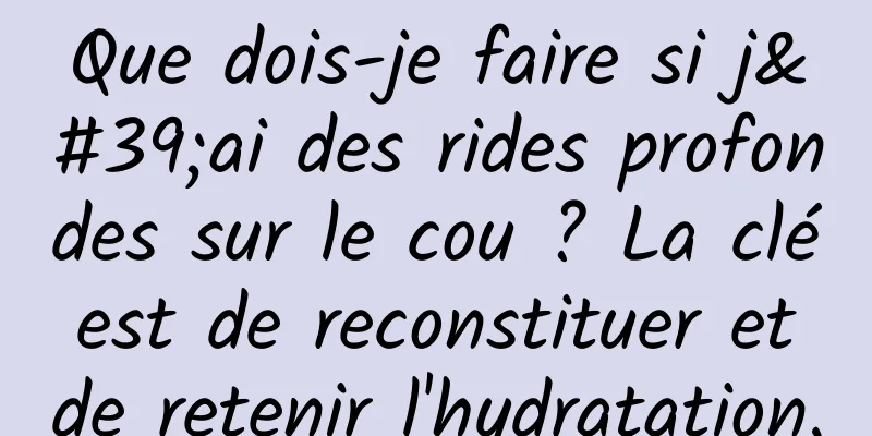 Que dois-je faire si j'ai des rides profondes sur le cou ? La clé est de reconstituer et de retenir l'hydratation.