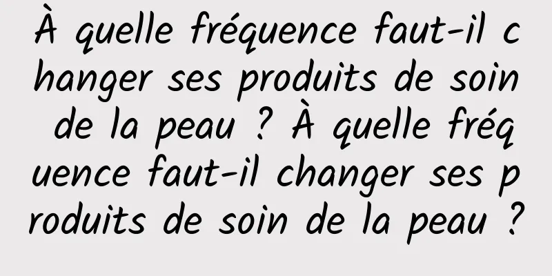 À quelle fréquence faut-il changer ses produits de soin de la peau ? À quelle fréquence faut-il changer ses produits de soin de la peau ?